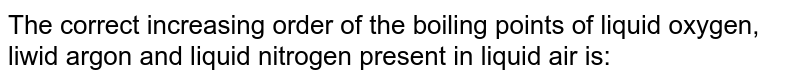 The correct increasing order of the boiling points of liquid oxygen, liwid argon and liquid nitrogen present in liquid air is:
