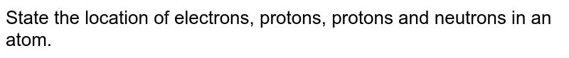 State the location of electrons, protons, protons and neutrons in an atom.