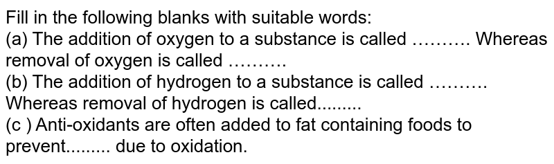 Fill in the following blanks with suitable words: <br> (a) The addition of oxygen to a substance is called ………. Whereas removal of oxygen is called ………. <br> (b) The addition of hydrogen to a substance is called ………. Whereas removal of hydrogen is called......... <br> (c ) Anti-oxidants are often added to fat containing foods to prevent......... due to oxidation. 
