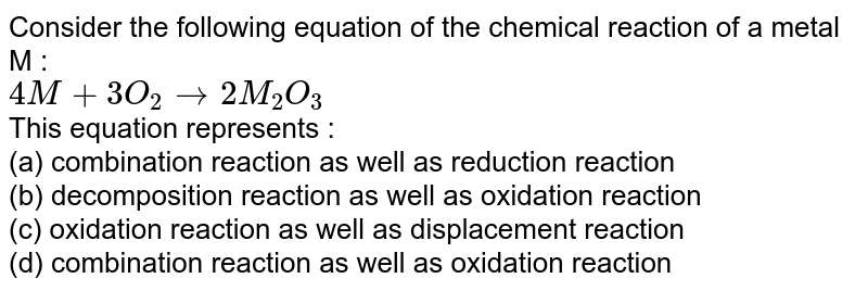 Consider the following equation of the chemical reaction of a metal M : 4M+3O_2to 2M_(2)O_(3) This equation represents : (a) combination reaction as well as reduction reaction (b) decomposition reaction as well as oxidation reaction (c) oxidation reaction as well as displacement reaction (d) combination reaction as well as oxidation reaction