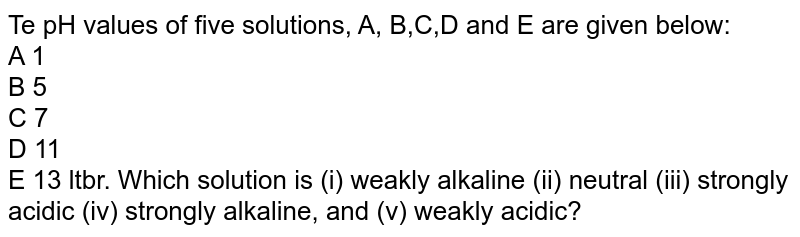 Te pH values of five solutions, A, B,C,D and E are given below: A 1 B 5 C 7 D 11 E 13 ltbr. Which solution is (i) weakly alkaline (ii) neutral (iii) strongly acidic (iv) strongly alkaline, and (v) weakly acidic?