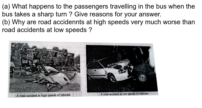 (a) What happens to the passengers travelling in the bus when the bus takes a sharp turn ? Give reasons for your answer. (b) Why are road accidennts at high speeds very much worse than road accidents at low speeds ?