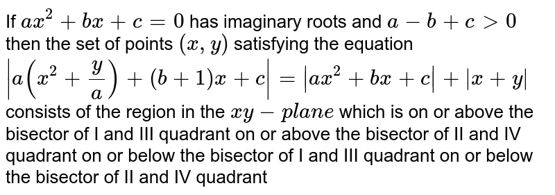 If a x ^2+b x+c=0 has imaginary roots and a-b+c >0 then the set of points (x ,y) satisfying the equation |a(x^2+y/a)+(b+1)x+c|=|a x^2+b x+c|+|x+y| consists of the region in the x y-p l a n e which is on or above the bisector of I and III quadrant on or above the bisector of II and IV quadrant on or below the bisector of I and III quadrant on or below the bisector of II and IV quadrant