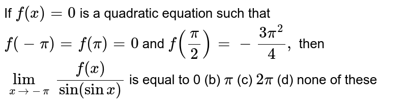  If `f(x)=0`
is a quadratic equation such that `f(-pi)=f(pi)=0`
and `f(pi/2)=-(3pi^2)/4,`
then `lim_(x-&gt;-pi)(f(x))/("sin"(sinx)`
is equal to
(a)`0` (b) `pi`
 (c)
  `2pi`
 (d)
  none of these