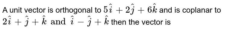 A unit vector is orthogonal to `5hati+2hatj+6hatk` and is coplanar to `2hati+hatj+hatk and hati-hatj+hatk` then the vector is 