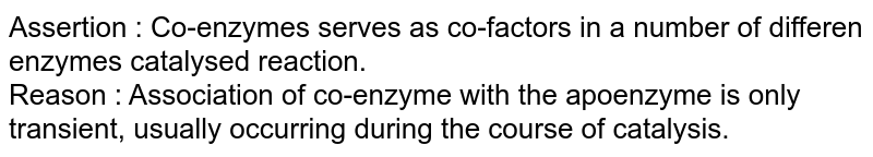 Assertion : Co-enzymes serves as co-factors in a number of differen enzymes catalysed reaction. <br> Reason : Association of co-enzyme with the apoenzyme is only transient, usually occurring during the course of catalysis. 