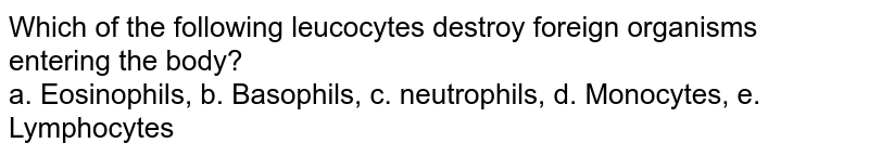 Which of the following leucocytes destroy foreign organisms entering the body? a. Eosinophils, b. Basophils, c. neutrophils, d. Monocytes, e. Lymphocytes