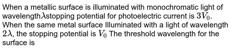 When a metallic surface is illuminated with monochromatic light of wavelength lambda stopping potential for photoelectric current is 3 V_(0) . When the same metal surface Illuminated with a light of wavelength 2lambda , the stopping potential is V_(0) The threshold wavelength for the surface is