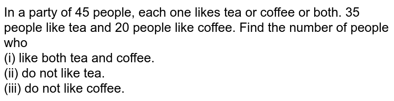 In a party of 45 people, each one likes tea or coffee or both. 35 people like tea and 20 people like coffee. Find the number of people who <br> (i) like both tea and coffee. <br> (ii) do not like tea. <br> (iii) do not like coffee.