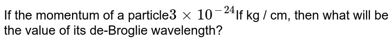 If the momentum of a particle 3 xx 10^(-24) If kg / cm, then what will be the value of its de-Broglie wavelength?