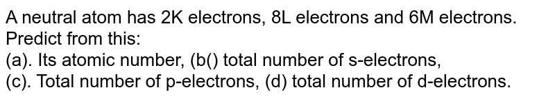A neutral atom has 2K electrons, 8L electrons and 6M electrons. Predict from this: (a). Its atomic number, (b() total number of s-electrons, (c). Total number of p-electrons, (d) total number of d-electrons.