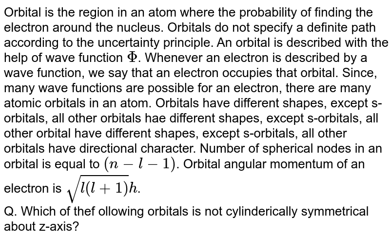 Orbital is the region in an atom where the probability of finding the electron around the nucleus. Orbitals do not specify a definite path according to the uncertainty principle. An orbital is described with the help of wave function Phi . Whenever an electron is described by a wave function, we say that an electron occupies that orbital. Since, many wave functions are possible for an electron, there are many atomic orbitals in an atom. Orbitals have different shapes, except s-orbitals, all other orbitals hae different shapes, except s-orbitals, all other orbital have different shapes, except s-orbitals, all other orbitals have directional character. Number of spherical nodes in an orbital is equal to (n-l-1) . Orbital angular momentum of an electron is sqrt(l(l+1))h . Q. Which of thef ollowing orbitals is not cylinderically symmetrical about z-axis?