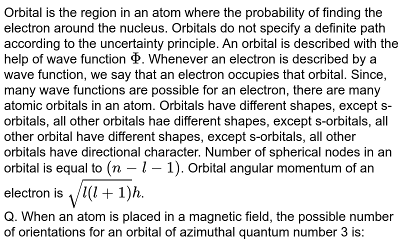 Orbital is the region in an atom where the probability of finding the electron around the nucleus. Orbitals do not specify a definite path according to the uncertainty principle. An orbital is described with the help of wave function Phi . Whenever an electron is described by a wave function, we say that an electron occupies that orbital. Since, many wave functions are possible for an electron, there are many atomic orbitals in an atom. Orbitals have different shapes, except s-orbitals, all other orbitals hae different shapes, except s-orbitals, all other orbital have different shapes, except s-orbitals, all other orbitals have directional character. Number of spherical nodes in an orbital is equal to (n-l-1) . Orbital angular momentum of an electron is sqrt(l(l+1))h . Q. When an atom is placed in a magnetic field, the possible number of orientations for an orbital of azimuthal quantum number 3 is: