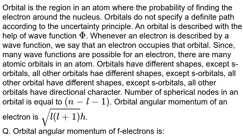 Orbital is the region in an atom where the probability of finding the electron around the nucleus. Orbitals do not specify a definite path according to the uncertainty principle. An orbital is described with the help of wave function Phi . Whenever an electron is described by a wave function, we say that an electron occupies that orbital. Since, many wave functions are possible for an electron, there are many atomic orbitals in an atom. Orbitals have different shapes, except s-orbitals, all other orbitals hae different shapes, except s-orbitals, all other orbital have different shapes, except s-orbitals, all other orbitals have directional character. Number of spherical nodes in an orbital is equal to (n-l-1) . Orbital angular momentum of an electron is sqrt(l(l+1))h . Q. Orbital angular momentum of f-electrons is: