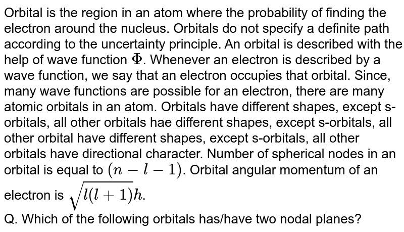 Orbital is the region in an atom where the probability of finding the electron around the nucleus. Orbitals do not specify a definite path according to the uncertainty principle. An orbital is described with the help of wave function Phi . Whenever an electron is described by a wave function, we say that an electron occupies that orbital. Since, many wave functions are possible for an electron, there are many atomic orbitals in an atom. Orbitals have different shapes, except s-orbitals, all other orbitals hae different shapes, except s-orbitals, all other orbital have different shapes, except s-orbitals, all other orbitals have directional character. Number of spherical nodes in an orbital is equal to (n-l-1) . Orbital angular momentum of an electron is sqrt(l(l+1))h . Q. Which of the following orbitals has/have two nodal planes?