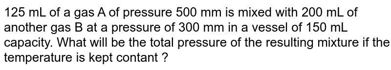 125 mL of a gas A of pressure 500 mm is mixed with 200 mL of another gas B at a pressure of 300 mm in a vessel of 150 mL capacity. What will be the total pressure of the resulting mixture if the temperature is kept contant ?