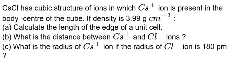 CsCl has cubic structure of ions in which Cs^(+) ion is present in the body -centre of the cube. If density is 3.99 g cm^(-3) : (a) Calculate the length of the edge of a unit cell. (b) What is the distance between Cs^(+) and Cl^(-) ions ? (c) What is the radius of Cs^(+) ion if the radius of Cl^(-) ion is 180 pm ?