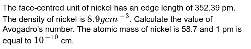 The face-centred unit of nickel has an edge length of 352.39 pm. The density of nickel is 8.9 g cm^(-3) . Calculate the value of Avogadro's number. The atomic mass of nickel is 58.7 and 1 pm is equal to 10^(-10) cm.