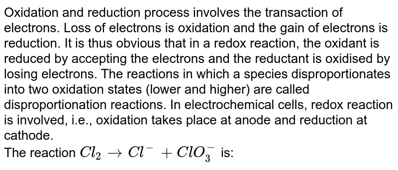 Oxidation and reduction process involves the transaction of electrons. Loss of electrons is oxidation and the gain of electrons is reduction. It is thus obvious that in a redox reaction, the oxidant is reduced by accepting the electrons and the reductant is oxidised by losing electrons. The reactions in which a species disproportionates into two oxidation states (lower and higher) are called disproportionation reactions. In electrochemical cells, redox reaction is involved, i.e., oxidation takes place at anode and reduction at cathode. <br> The reaction `Cl_(2)to Cl^(-)+ClO_(3)^(-)` is:
