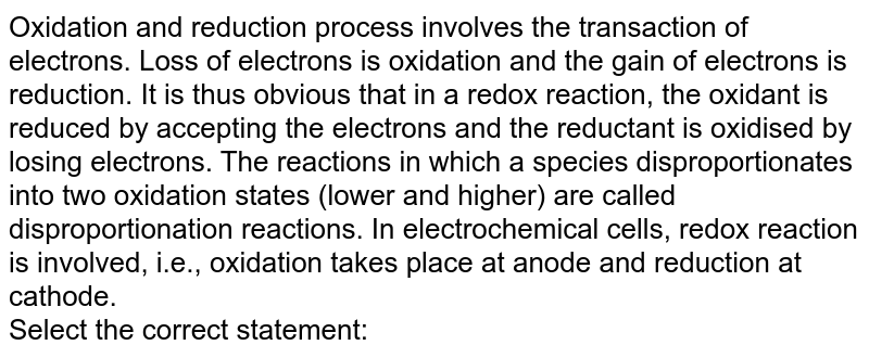 Oxidation and reduction process involves the transaction of electrons. Loss of electrons is oxidation and the gain of electrons is reduction. It is thus obvious that in a redox reaction, the oxidant is reduced by accepting the electrons and the reductant is oxidised by losing electrons. The reactions in which a species disproportionates into two oxidation states (lower and higher) are called disproportionation reactions. In electrochemical cells, redox reaction is involved, i.e., oxidation takes place at anode and reduction at cathode. <br> Select the correct statement: 