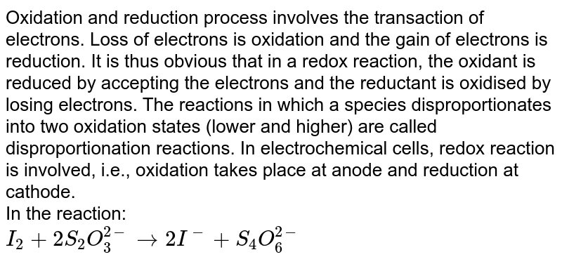 Oxidation and reduction process involves the transaction of electrons. Loss of electrons is oxidation and the gain of electrons is reduction. It is thus obvious that in a redox reaction, the oxidant is reduced by accepting the electrons and the reductant is oxidised by losing electrons. The reactions in which a species disproportionates into two oxidation states (lower and higher) are called disproportionation reactions. In electrochemical cells, redox reaction is involved, i.e., oxidation takes place at anode and reduction at cathode. <br> In the reaction:  <br> `I_(2)+2S_(2)O_(3)^(2-) to 2I^(-)+S_(4)O_(6)^(2-)` 