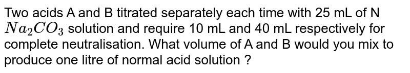 Two acids A and B titrated separately each time with 25 mL of N `Na_(2)CO_(3)` solution and require 10 mL and 40 mL respectively for complete neutralisation. What volume of A and B would you mix to produce one litre of normal acid solution ?