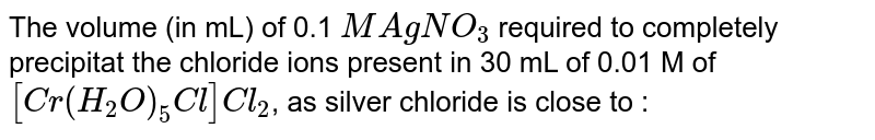 The volume (in mL) of 0.1 `M AgNO_(3)` required to completely precipitat the chloride ions present in 30 mL of 0.01 M of `[Cr(H_(2)O)_(5)Cl]Cl_(2)`, as silver chloride is close to :