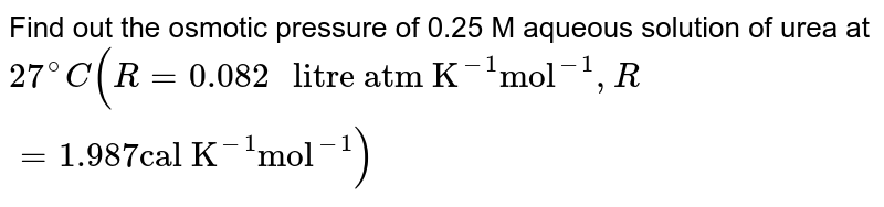 Find out the osmotic pressure of 0.25 M aqueous solution of urea at 27^(@)C (R = 0.082 " litre atm K"^(-1) "mol"^(-1),R=1.987 "cal K"^(-1) "mol"^(-1))