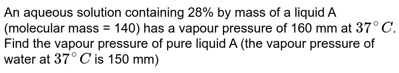 An aqueous solution containing 28% by mass of a liquid A (molecular mass = 140) has a vapour pressure of 160 mm at 37^(@)C . Find the vapour pressure of pure liquid A (the vapour pressure of water at 37^(@)C is 150 mm)