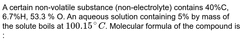 A certain non-volatile substance (non-electrolyte) contains 40%C, 6.7%H, 53.3 % O. An aqueous solution containing 5% by mass of the solute boils at `100.15^(@)C`. Molecular formula of the compound is :