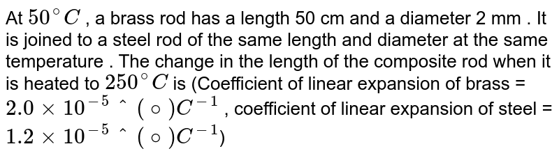 At `50^(@)C`  ,  a brass rod has a length 50 cm and a diameter 2 mm . It is joined to a steel rod of the same length and diameter at the same temperature . The change in the length of the composite rod when it is heated to `250^(@)C` is (Coefficient of linear expansion of brass = `2.0 xx 10^(-5)"^(@) C^(-1)` , coefficient of linear expansion of steel = `1.2 xx 10^(-5) "^(@) C^(-1)`)