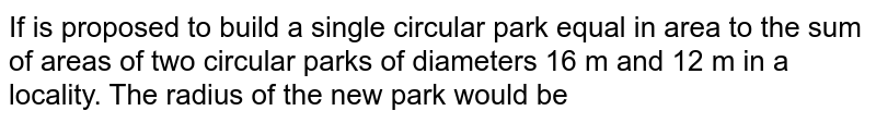 If is proposed to build a single circular park equal in area to the sum of areas of two circular parks of diameters 16 m and 12 m in a locality. The radius of the new park would be 
