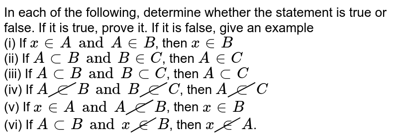 In each of the following, determine whether the statement is true or false. If it is true, prove it. If it is false, give an example <br> (i) If `x in A and A in B`, then `x in B` <br> (ii) If `A sub B and B in C`, then `A in C` <br> (iii) If `A sub B and B sub C`, then `A sub C` <br> (iv) If `A cancel(sub)B and B cancel(sub) C`, then `A cancel(sub)C` <br> (v) If `x in A and A cancel(sub)B`, then `x in B` <br> (vi) If `A sub B and x cancel(in) B`, then `x cancel(in)A`.