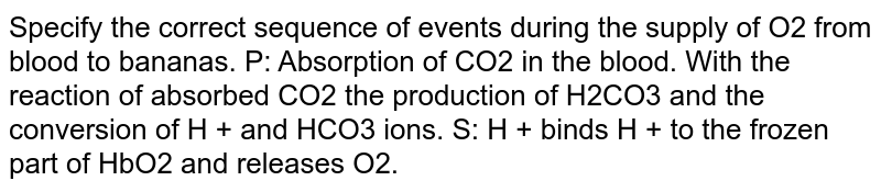 Specify the correct sequence of events during blood supply to O2 from the blood. P: Absorption of CO2 in the blood. With the reaction of absorbed CO2 the production of H2CO3 and the conversion of H + and HCO3 ions. S: H + binds H + to the frozen part of HbO2 and releases O2.