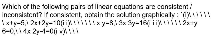 Which of the following pairs of linear equations are consistent / inconsistent? If consistent, obtain the solution graphically : (i)       x+y=5, 2x+2y=10(i i)       x y=8, 3x 3y=16(i i i)      2x+y 6=0,  4x 2y-4=0(i v)   