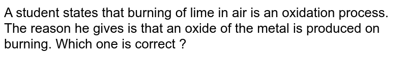 A student states that burning of lime in air is an oxidation process. The reason he gives is that an oxide of the metal is produced on burning. Which one is correct ?