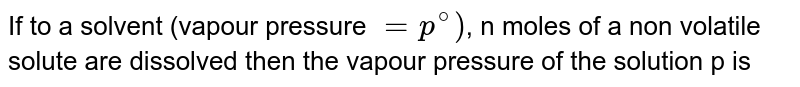 If to a solvent (vapour pressure =p^(@)) , n moles of a non volatile solute are dissolved then the vapour pressure of the solution p is