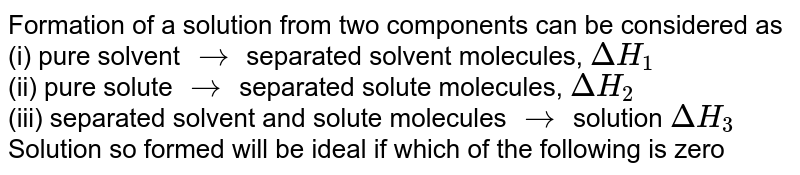 Formation of a solution from two components can be considered as (i) pure solvent rarr separated solvent molecules, DeltaH_(1) (ii) pure solute rarr separated solute molecules, DeltaH_(2) (iii) separated solvent and solute molecules rarr solution DeltaH_(3) Solution so formed will be ideal if which of the following is zero