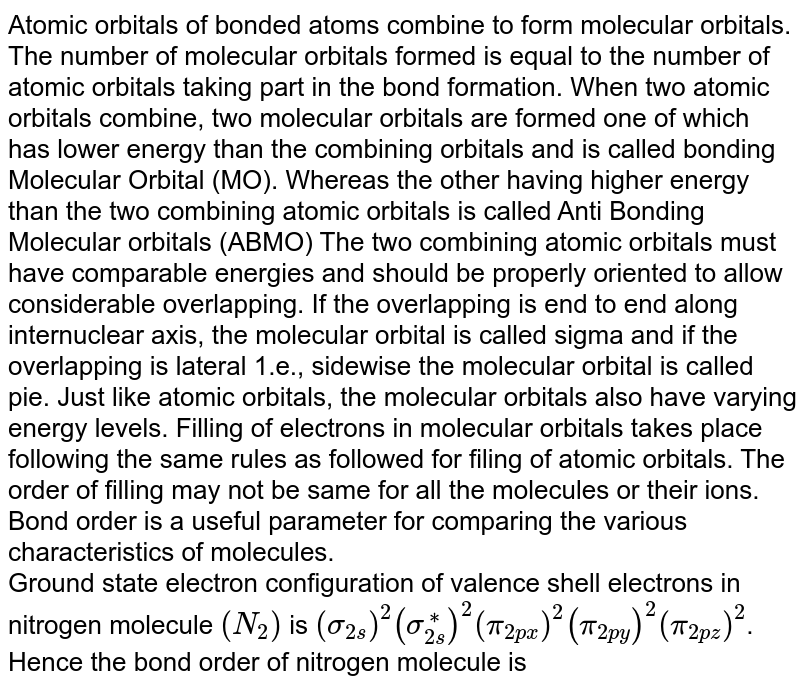 Atomic orbitals of bonded atoms combine to form molecular orbitals. The number of molecular orbitals formed is equal to the number of atomic orbitals taking part in the bond formation. When two atomic orbitals combine, two molecular orbitals are formed one of which has lower energy than the combining orbitals and is called bonding Molecular Orbital (MO). Whereas the other having higher energy than the two combining atomic orbitals is called Anti Bonding Molecular orbitals (ABMO) The two combining atomic orbitals must have comparable energies and should be properly oriented to allow considerable overlapping. If the overlapping is end to end along internuclear axis, the molecular orbital is called sigma and if the overlapping is lateral 1.e., sidewise the molecular orbital is called pie. Just like atomic orbitals, the molecular orbitals also have varying energy levels. Filling of electrons in molecular orbitals takes place following the same rules as followed for filing of atomic orbitals. The order of filling may not be same for all the molecules or their ions. Bond order is a useful parameter for comparing the various characteristics of molecules. Ground state electron configuration of valence shell electrons in nitrogen molecule (N_2) is (sigma_(2s))^2(sigma_(2s)^**)^2(pi_(2px))^2(pi_(2py))^2(pi_(2pz))^2 . Hence the bond order of nitrogen molecule is