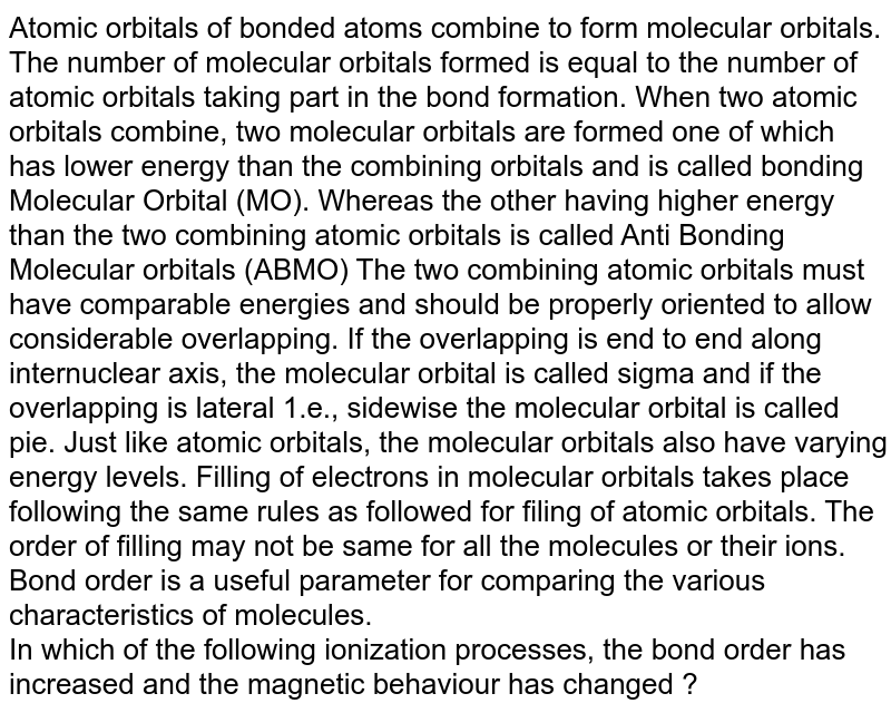 Atomic orbitals of bonded atoms combine to form molecular orbitals. The number of molecular orbitals formed is equal to the number of atomic orbitals taking part in the bond formation. When two atomic orbitals combine, two molecular orbitals are formed one of which has lower energy than the combining orbitals and is called bonding Molecular Orbital (MO). Whereas the other having higher energy than the two combining atomic orbitals is called Anti Bonding Molecular orbitals (ABMO) The two combining atomic orbitals must have comparable energies and should be properly oriented to allow considerable overlapping. If the overlapping is end to end along internuclear axis, the molecular orbital is called sigma and if the overlapping is lateral 1.e., sidewise the molecular orbital is called pie. Just like atomic orbitals, the molecular orbitals also have varying energy levels. Filling of electrons in molecular orbitals takes place following the same rules as followed for filing of atomic orbitals. The order of filling may not be same for all the molecules or their ions. Bond order is a useful parameter for comparing the various characteristics of molecules. In which of the following ionization processes, the bond order has increased and the magnetic behaviour has changed ?