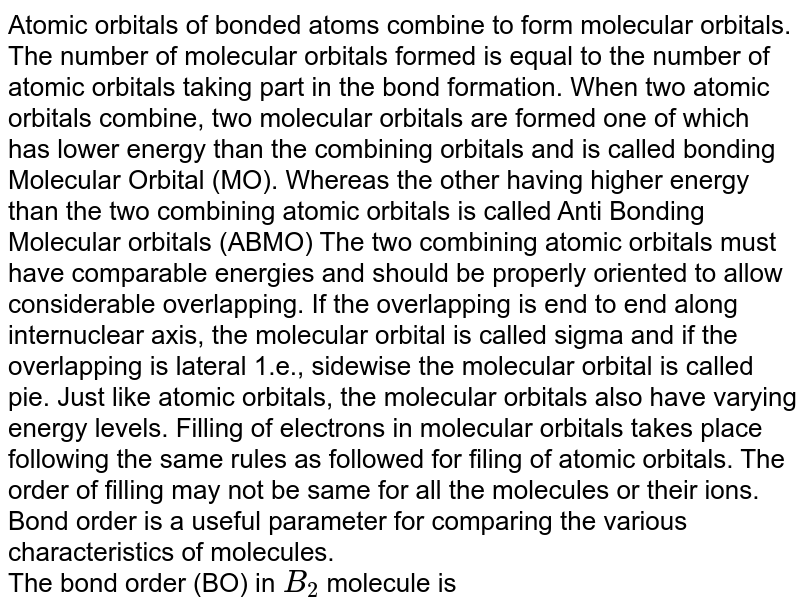 Atomic orbitals of bonded atoms combine to form molecular orbitals. The number of molecular orbitals formed is equal to the number of atomic orbitals taking part in the bond formation. When two atomic orbitals combine, two molecular orbitals are formed one of which has lower energy than the combining orbitals and is called bonding Molecular Orbital (MO). Whereas the other having higher energy than the two combining atomic orbitals is called Anti Bonding Molecular orbitals (ABMO) The two combining atomic orbitals must have comparable energies and should be properly oriented to allow considerable overlapping. If the overlapping is end to end along internuclear axis, the molecular orbital is called sigma and if the overlapping is lateral 1.e., sidewise the molecular orbital is called pie. Just like atomic orbitals, the molecular orbitals also have varying energy levels. Filling of electrons in molecular orbitals takes place following the same rules as followed for filing of atomic orbitals. The order of filling may not be same for all the molecules or their ions. Bond order is a useful parameter for comparing the various characteristics of molecules. The bond order (BO) in B_2 molecule is