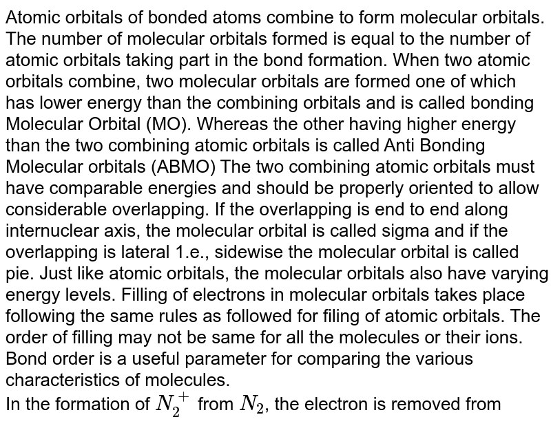 Atomic orbitals of bonded atoms combine to form molecular orbitals. The number of molecular orbitals formed is equal to the number of atomic orbitals taking part in the bond formation. When two atomic orbitals combine, two molecular orbitals are formed one of which has lower energy than the combining orbitals and is called bonding Molecular Orbital (MO). Whereas the other having higher energy than the two combining atomic orbitals is called Anti Bonding Molecular orbitals (ABMO) The two combining atomic orbitals must have comparable energies and should be properly oriented to allow considerable overlapping. If the overlapping is end to end along internuclear axis, the molecular orbital is called sigma and if the overlapping is lateral 1.e., sidewise the molecular orbital is called pie. Just like atomic orbitals, the molecular orbitals also have varying energy levels. Filling of electrons in molecular orbitals takes place following the same rules as followed for filing of atomic orbitals. The order of filling may not be same for all the molecules or their ions. Bond order is a useful parameter for comparing the various characteristics of molecules. In the formation of N_2^+ from N_2 , the electron is removed from