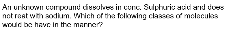An unknown compound dissolves in conc. Sulphuric acid and does not reat with sodium. Which of the following classes of molecules would be have in the manner?