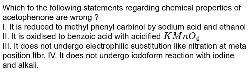 Which fo the following statements regarding chemical properties of acetophenone are wrong ? I. It is reduced to methyl phenyl carbinol by sodium acid and ethanol II. It is oxidised to benzoic acid with acidified KMnO_(4) III. It does not undergo electrophilic substitution like nitration at meta position ltbr. IV. It does not undergo iodoform reaction with iodine and alkali.