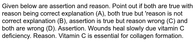Given below are assertion and reason. Point out if both are true with reason being correct explanation (A), both true but 'reason is not correct explanation (B), assertion is true but reason wrong (C) and both are wrong (D). Assertion. Wounds heal slowly due  vitamin C deficiency. Reason. Vitamin C is  essential for collagen formation. 