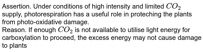 Assertion. Under conditions of high intensity and limited CO_(2) supply, photorespiration has a useful role in proteching the plants from photo-oxidative damage. Reason. If enough CO_(2) is not available to utilise light energy for carboxylation to proceed, the excess energy may not cause damage to plants