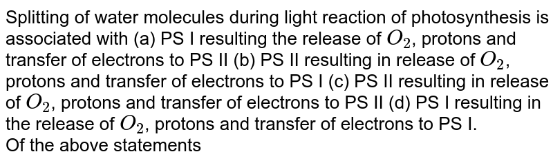 Splitting of water molecules during light reaction of photosynthesis is associated with (a) PS I resulting the release of O_(2) , protons and transfer of electrons to PS II (b) PS II resulting in release of O_(2) , protons and transfer of electrons to PS I (c) PS II resulting in release of O_(2) , protons and transfer of electrons to PS II (d) PS I resulting in the release of O_(2) , protons and transfer of electrons to PS I. Of the above statements