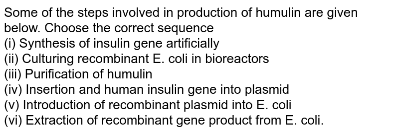 Some of the steps involved in production of humulin are given below. Choose the correct sequence <br>  (i) Synthesis of insulin gene artificially <br> (ii) Culturing recombinant E. coli in bioreactors <br> (iii) Purification of humulin <br> (iv) Insertion and human insulin gene into plasmid  <br> (v) Introduction of recombinant plasmid into E. coli <br> (vi) Extraction of recombinant gene product from E. coli.