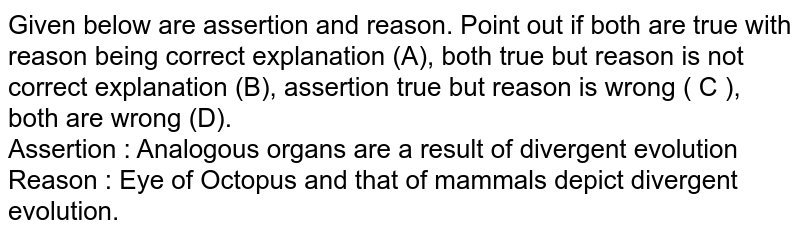 Given below are assertion and reason. Point out if both are true with reason being correct explanation (A), both true but reason is not correct explanation (B), assertion true but reason is wrong ( C ), both are wrong (D). <br> Assertion : Analogous organs are a result of divergent evolution  <br>Reason : Eye of Octopus and that of mammals depict divergent evolution. 