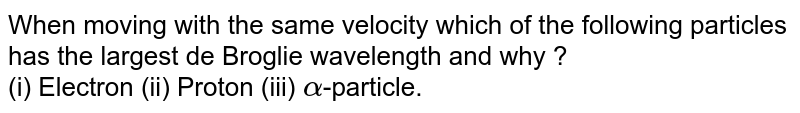 When moving with the same velocity which of the following particles has the largest de Broglie wavelength and why ? (i) Electron (ii) Proton (iii) alpha -particle.